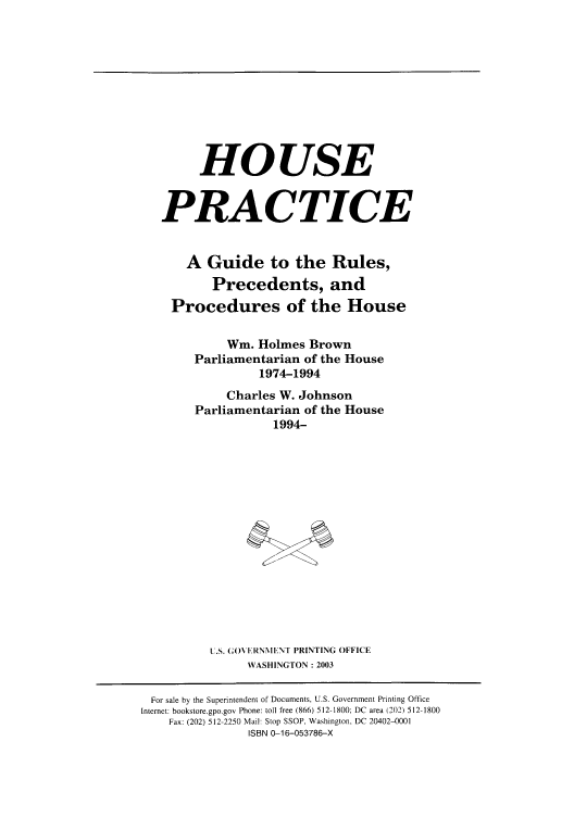 handle is hein.congrec/hopgurp0001 and id is 1 raw text is: HOUSE
PRACTICE
A Guide to the Rules,
Precedents, and
Procedures of the House
Wm. Holmes Brown
Parliamentarian of the House
1974-1994
Charles W. Johnson
Parliamentarian of the House
1994-
U.S. (;OVERNMIE NT PRINTING OFFICE
WASHINGTON: 2003

For sale by the Superintendent of Documents, U.S. Government Printing Office
Internet: bookstore.gpo.gov Phone: toll free (866) 512-1800; DC area (202) 512-1800
Fax: (202) 512-2250 Mail: Stop SSOP, Washington, DC 20402-0001
ISBN 0-16-053786-X


