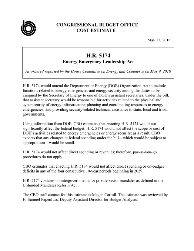 handle is hein.congrec/hrengela0001 and id is 1 raw text is: 




                   CONGRESSIONAL BUDGET OFFICE

a                             COST ESTIMATE
                                                                    May  17, 2018


                                   H.R.   5174
                       Energy  Emergency Leadership Act

  As ordered reported by the House Committee on Energy and Commerce on May 9, 2018


  H.R. 5174 would amend the Department of Energy (DOE) Organization Act to include
  functions related to energy emergencies and energy security among the duties to be
  assigned by the Secretary of Energy to one of DOE's assistant secretaries. Under the bill,
  that assistant secretary would be responsible for activities related to the physical and
  cybersecurity of energy infrastructure; planning and coordinating responses to energy
  emergencies; and providing security-related technical assistance to state, local and tribal
  governments.

  Using information from DOE, CBO estimates that enacting H.R. 5174 would not
  significantly affect the federal budget. H.R. 5174 would not affect the scope or cost of
  DOE's activities related to energy emergencies or energy security; as a result, CBO
  expects that any changes in federal spending under the bill-which would be subject to
  appropriation-would be small.

  H.R. 5174 would not affect direct spending or revenues; therefore, pay-as-you-go
  procedures do not apply.

  CBO estimates that enacting H.R. 5174 would not affect direct spending or on-budget
  deficits in any of the four consecutive 10-year periods beginning in 2029.

  H.R. 5174 contains no intergovernmental or private-sector mandates as defined in the
  Unfunded Mandates Reform Act.

  The CBO staff contact for this estimate is Megan Carroll. The estimate was reviewed by
  H. Samuel Papenfuss, Deputy Assistant Director for Budget Analysis.


