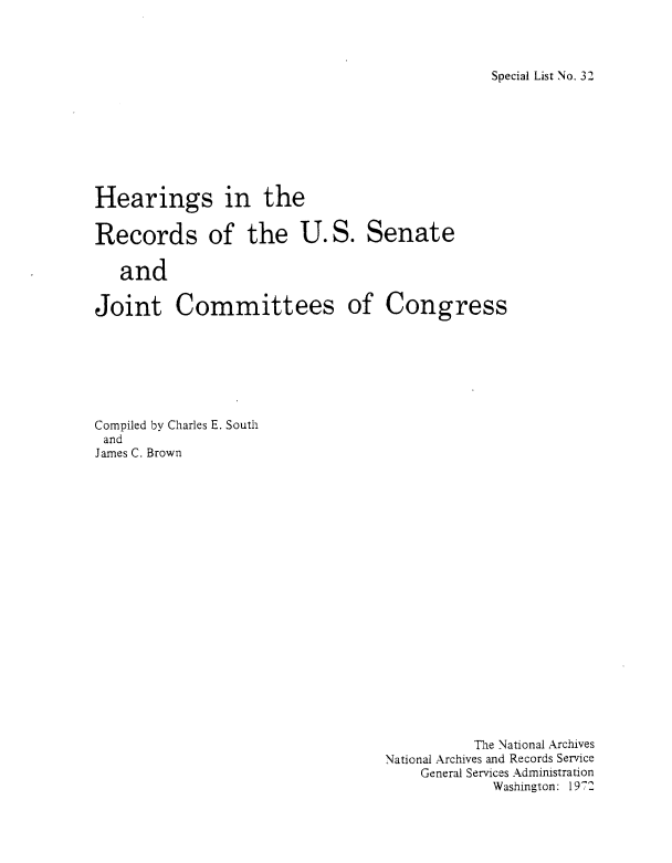 handle is hein.congrec/hrusjcc0001 and id is 1 raw text is: 




Special List No. 32


Hearings in the


Records of the U.S. Senate

   and


Joint Committees


of  Congress


Compiled by Charles E. South
and
James C. Brown


          The National Archives
National Archives and Records Service
    General Services Administration
             Washington: 1972


