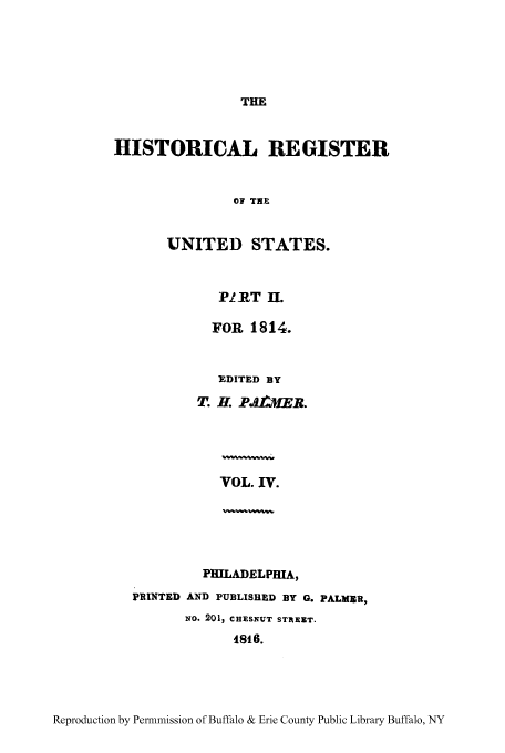 handle is hein.congrec/hrust0004 and id is 1 raw text is: THE

HISTORICAL REGISTER
OF THE
UNITED STATES.

PIET II.
FOR 1814.
EDITED BY
T. H. PiimER.

VOL. IV.

PHILADELPHIA,
PRINTED AND PUBLISHED BY G. PALMER,
zio. 201, CHESNUT STAEIT.
1816.

Reproduction by Permnmission of Buffalo & Erie County Public Library Buffalo, NY



