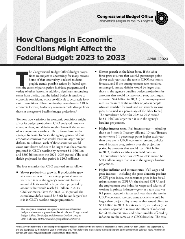 handle is hein.congrec/hwcgsieccns0001 and id is 1 raw text is: 



















          he Congressional Budget Office's budget projec-
          tions are subject to uncertainty for many reasons.
          Some  of that uncertainty is related to demo-
          graphic trends, possible actions by federal agen-
cies, the extent of participation in federal programs, and a
variety of other factors. In addition, significant uncertainty
stems from the fact that the federal budget is sensitive to
economic  conditions, which are difficult to accurately fore-
cast. If conditions differed noticeably from those in CBO's
economic  forecast, budgetary outcomes could diverge from
those in the agency's baseline budget projections.1

To show  how  variations in economic conditions might
affect its budget projections, CBO analyzed how rev-
enues, outlays, and deficits might change if the values
of key economic  variables differed from those in the
agency's forecast. To do so, the agency generated four
economic  scenarios that would result in larger budget
deficits. In isolation, each of those scenarios would
cause cumulative deficits to be larger than the amounts
projected in CBO's  baseline by between $110  billion
and $307  billion over the 2024-2033  period. (The total
deficit projected for that period is $20.3 trillion.)

The four scenarios that CBO  analyzed are as follows:

-  Slower  productivity growth. If productivity grew
   at a rate that was 0.1 percentage point slower each
   year than it is in the agency's economic forecast,
   annual  deficits would be larger than projected by
   amounts   that would reach $51 billion in 2033,
   CBO   estimates. Over the 2024-2033   period, the
   cumulative  deficit would be $261 billion larger than
   it is in CBO's baseline budget projections.

1.  This analysis is based on the agency's most recent baseline
    budget and economic projections. For details, see Congressional
    Budget Office, The Budget and Economic Outlook: 2023 to
    2033 (February 2023), www.cbo.gov/publication/58848.


-  Slower  growth in the labor force. If the labor
   force grew at a rate that was 0.1 percentage point
   slower each year than the rate in CBO's economic
   forecast, and if the unemployment  rate remained
   unchanged,  annual  deficits would be larger than
   those in the agency's baseline budget projections by
   amounts  that would  increase each year, reaching an
   estimated $24  billion in 2033. (The unemployment
   rate is a measure of the number of jobless people
   who  are available for work and are actively seeking
   jobs, expressed as a percentage of the labor force.)
   The  cumulative deficit for 2024 to 2033 would
   be $110  billion larger than it is in the agency's
   baseline projections.
-  Higher  interest rates. If all interest rates-including
   those on 3-month  Treasury bills and 10-year Treasury
   notes-were   0.1 percentage point higher each year
   than they are in CBO's economic   forecast, deficits
   would  increase progressively over the projection
   period by amounts  that would  reach $47 billion
   in 2033, if other variables were held constant.
   The  cumulative deficit for 2024 to 2033 would be
   $303  billion larger than it is in the agency's baseline
   projections.
   Higher  inflation and interest rates. If all wage and
   price indexes-including  the gross domestic product
   (GDP)   price index, the consumer price index for all
   urban  consumers  (CPI-U), the chained CPI-U,  and
   the employment   cost index for wages and salaries of
   workers in private industry-grew  at a rate that was
   0.1 percentage point faster each year than the rate in
   CBO's  economic  forecast, annual deficits would be
   larger than projected by amounts that would  climb to
   $53  billion in 2033. In this scenario, real values (that
   is, values adjusted to remove the effects of inflation)
   for GDP,  interest rates, and other variables affected by
   inflation are the same as in CBO's baseline. The total


Notes: All years referred to in describing the budgetary effects of changes in the economy are federal fiscal years, which run from October 1 to September 30
and are designated by the calendar year in which they end. Years referred to in describing estimated changes to the economy are calendar years. Numbers in
the text and tables may not add up to totals because of rounding.


