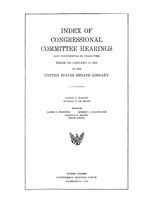 handle is hein.congrec/icheprius0001 and id is 1 raw text is: ï»¿INDEX OF
CONGRESSIONAL
COMMITTEE HEARINGS
(NOT CONFIDENTIAL IN CHARACTER)
PRIOR TO JANUARY 3, 1935
IN THE
UNITED STATES SENATE LIBRARY
EDWIN A. HALSEY
SECRETARY OF THE SENATE
Revised by
JAMES D. PRESTON  ROBERT L. BALDRIDGE
HAROLD D. HANTZ
SENATE LIBRARY

UNITED STATES
GOVERNMENT PRINTING OFFICE
WASHINGTON: 1935


