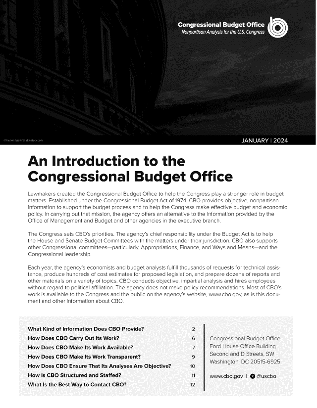handle is hein.congrec/idnttecl0001 and id is 1 raw text is: 

























An Introduction to the

Congressional Budget Office

Lawmakers created the Congressional Budget Office to help the Congress play a stronger role in budget
matters. Established under the Congressional Budget Act of 1974, CBO provides objective, nonpartisan
information to support the budget process and to help the Congress make effective budget and economic
policy. In carrying out that mission, the agency offers an alternative to the information provided by the
Office of Management and Budget and other agencies in the executive branch.

The Congress sets CBO's priorities. The agency's chief responsibility under the Budget Act is to help
the House and Senate Budget Committees with the matters under their jurisdiction. CBO also supports
other Congressional committees-particularly, Appropriations, Finance, and Ways and Means-and the
Congressional leadership.

Each year, the agency's economists and budget analysts fulfill thousands of requests for technical assis-
tance, produce hundreds of cost estimates for proposed legislation, and prepare dozens of reports and
other materials on a variety of topics. CBO conducts objective, impartial analysis and hires employees
without regard to political affiliation. The agency does not make policy recommendations. Most of CBO's
work is available to the Congress and the public on the agency's website, www.cbo.gov, as is this docu-
ment and other information about CBO.



What Kind of Information Does CBO Provide?               2
How  Does CBO Carry Out Its Work?                        6     Congressional Budget Office
How  Does CBO  Make Its Work Available?                  7     Ford House Office Building
How  Does CBO  Make Its Work Transparent?                9     Second and D Streets, SW
How  Does CBO  Ensure That Its Analyses Are Objective?  10  Washington,   DC 20515-6925
How  Is CBO Structured and Staffed?                      11    www.cbo.gov  I Q @uscbo


What Is the Best Way to Contact CBO?


12


