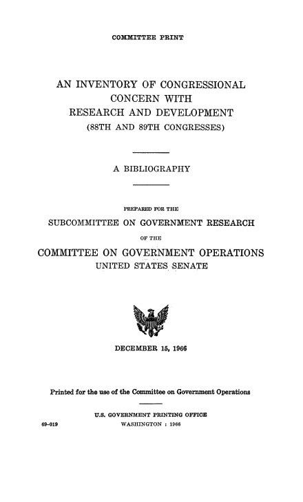 handle is hein.congrec/invcntl0001 and id is 1 raw text is: 


COMITTEE PRINT


AN INVENTORY OF CONGRESSIONAL
          CONCERN WITH
  RESEARCH AND DEVELOPMENT
      (88TH AND 89TH CONGRESSES)



           A BIBLIOGRAPHY


SUBCOMMITTEE


PREPARED FOR THE
ON GOVERNMENT RESEARCH


                    OF THE

COMMITTEE ON GOVERNMENT OPERATIONS
           UNITED STATES SENATE








               DECEMBER 15, 1966


  Printed for the use of the Committee on Government Operations

          U.S. GOVERNMENT PRINTING OFFICE
69-019         WASHINGTON : 1966


