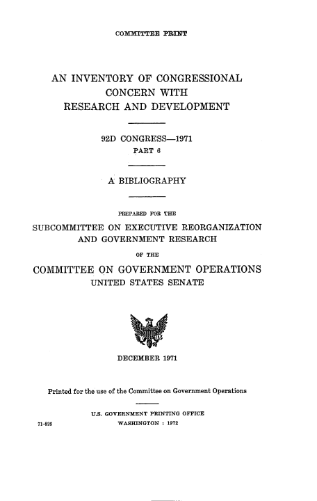 handle is hein.congrec/invcntl0006 and id is 1 raw text is: 

COIMUITTEE PRINT


AN INVENTORY OF CONGRESSIONAL
          CONCERN WITH
  RESEARCH AND DEVELOPMENT


          92D CONGRESS-1971
                PART 6


A BIBLIOGRAPHY


                PREPARED FOR THE
SUBCOMMITTEE ON EXECUTIVE REORGANIZATION
         AND GOVERNMENT RESEARCH
                    OF THE

COMMITTEE ON GOVERNMENT OPERATIONS
           UNITED STATES SENATE


               DECEMBER 1971


  Printed for the use of the Committee on Government Operations

          U.S. GOVERNMENT PRINTING OFFICE
71-825         WASHINGTON : 1972


