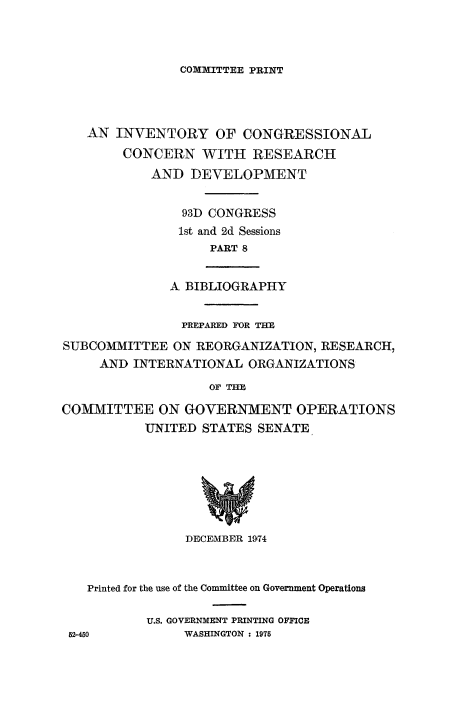 handle is hein.congrec/invcntl0008 and id is 1 raw text is: 



COXMITTEE PRINT


   AN INVENTORY OF CONGRESSIONAL
        CONCERN WITH RESEARCH
            AND DEVELOPMENT


                93D CONGRESS
                1st and 2d Sessions
                   PART 8


              A BIBLIOGRAPHY


                PREPARED FOR THE
SUBCOMMITTEE ON REORGANIZATION, RESEARCH,
     AND INTERNATIONAL ORGANIZATIONS
                   OF TME

COMMITTEE ON GOVERNMENT OPERATIONS
           UNITED STATES SENATE


               DECETMBER 1974


  Printed for the use of the Committee on Government Operations

          U.S. GOVERNMENT PRINTING OFFICE
52-450         WASHINGTON : 1975


