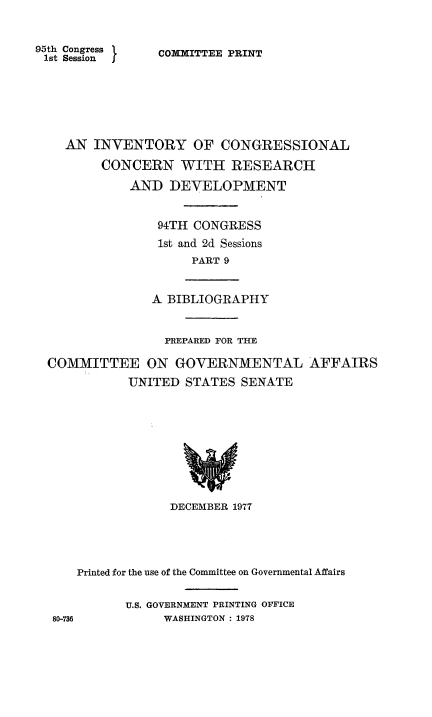 handle is hein.congrec/invcntl0009 and id is 1 raw text is: 



95th Congress
1st Session I


COMMITTEE PRINT


  AN INVENTORY OF CONGRESSIONAL

       CONCERN WITH RESEARCH

           AND DEVELOPMENT


               94TH CONGRESS

               1st and 2d Sessions
                    PART 9



              A BIBLIOGRAPHY



                PREPARED FOR THE

COMMITTEE ON GOVERNMENTAL AFFAIRS

           UNITED STATES SENATE


                DECEMBER 1977





   Printed for the use of the Committee on Governmental Affairs


          U.S. GOVERNMENT PRINTING OFFICE
80-736         WASHINGTON : 1978


