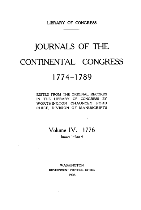 handle is hein.congrec/jcc0004 and id is 1 raw text is: LIBRARY OF CONGRESS

JOURNALS OF THE
CONTINENTAL CONGRESS
1774-1789

EDITED FROM THE ORIGINAL RECORDS
IN THE LIBRARY OF CONGRESS BY
WORTHINGTON CHAUNCEY FORD
CHIEF, DIVISION OF MANUSCRIPTS
Volume IV. 1776

January I-June 4
WASHINGTON
GOVERNMENT PRINTING OFFICE
1906


