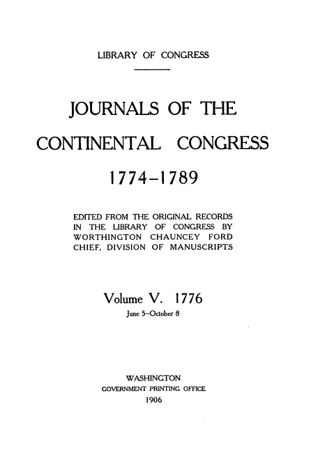 handle is hein.congrec/jcc0005 and id is 1 raw text is: LIBRARY OF CONGRESS

JOURNALS OF THE
CONTINENTAL CONGRESS
1774-1789

EDITED FROM THE
IN THE LIBRARY
WORTHINGTON
CHIEF, DIVISION
Volume

ORIGINAL RECORDS
OF CONGRESS BY
CHAUNCEY FORD
OF MANUSCRIPTS
V. 1776

June 5-October 8
WASHINGTON
GOVERNMENT PRINTING OFFICE
1906


