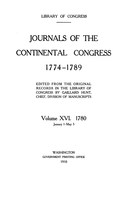 handle is hein.congrec/jcc0016 and id is 1 raw text is: LIBRARY OF CONGRESS

JOURNALS OF THE
CONTINENTAL CONGRESS
1774-1789
EDITED FROM THE ORIGINAL
RECORDS IN THE LIBRARY OF
CONGRESS BY GAILLARD HUNT,
CHIEF, DIVISION OF MANUSCRIPTS

Volume XVI.

1780

January l-May 5
WASHINGTON
GOVERNMENT PRINTING OFFICE
1910


