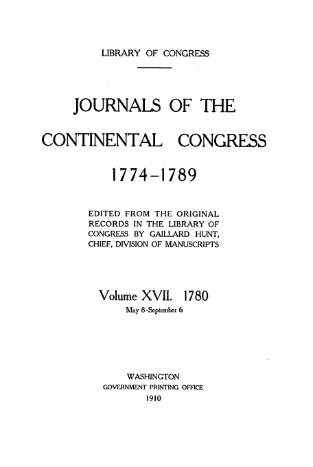handle is hein.congrec/jcc0017 and id is 1 raw text is: LIBRARY OF CONGRESS

JOURNALS OF THE
CONTINENTAL CONGRESS
1774-1789
EDITED FROM THE ORIGINAL
RECORDS IN THE LIBRARY OF
CONGRESS BY GAILLARD HUNT,
CHIEF, DIVISION OF MANUSCRIPTS

Volume XVII.

1780

May 8-September 6
WASHINGTON
GOVERNMENT PRINTING OFFICE
1910


