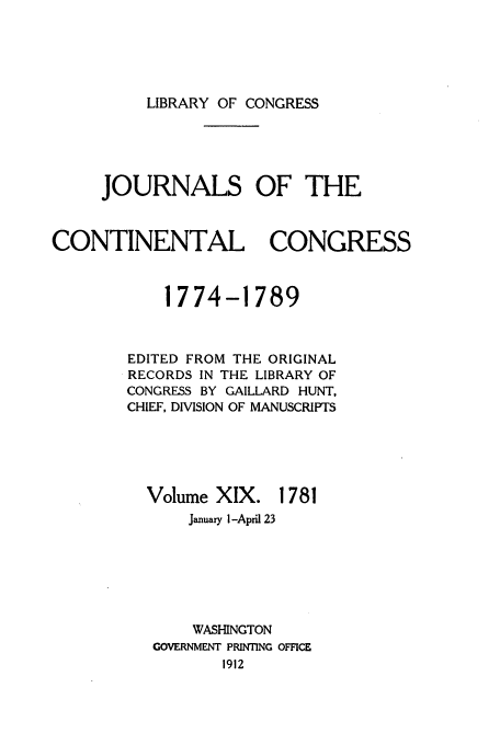 handle is hein.congrec/jcc0019 and id is 1 raw text is: LIBRARY OF CONGRESS

JOURNALS OF THE
CONTINENTAL CONGRESS
1774-1789
EDITED FROM THE ORIGINAL
RECORDS IN THE LIBRARY OF
CONGRESS BY GAILLARD HUNT,
CHIEF, DIVISION OF MANUSCRIPTS

Volume XIX.

1781

January i-April 23
WASHINGTON
GOVERNMENT PRINTING OFFICE
1912


