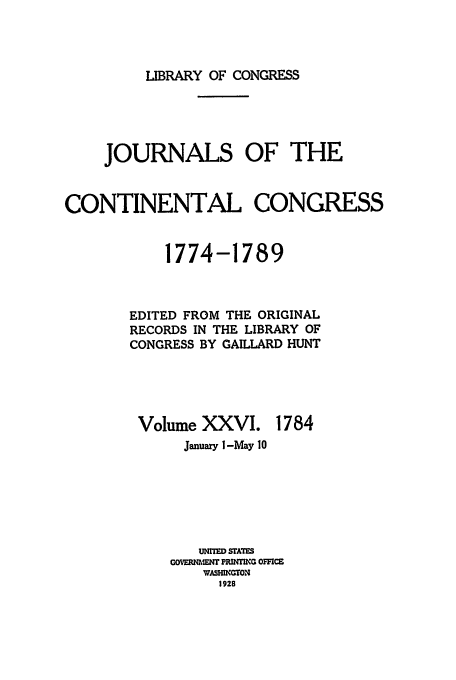 handle is hein.congrec/jcc0026 and id is 1 raw text is: LIBRARY OF CONGRESS

JOURNALS OF THE
CONTINENTAL CONGRESS
1774-1789
EDITED FROM THE ORIGINAL
RECORDS IN THE LIBRARY OF
CONGRESS BY GAILLARD HUNT

Volume XXVI.

1784

January I-May 10
UNITED STATS
GOVERNMENT PRINT     OCE
WASMIGTON
1928


