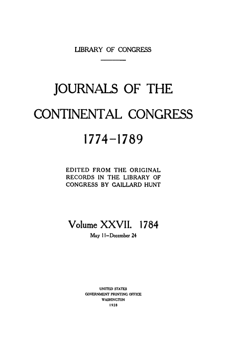 handle is hein.congrec/jcc0027 and id is 1 raw text is: LIBRARY OF CONGRESS

JOURNALS OF THE
CONTINENTAL CONGRESS
1774-1789
EDITED FROM THE ORIGINAL
RECORDS IN THE LIBRARY OF
CONGRESS BY GAILLARD HUNT

Volume XXVII.

1784

May 11 -December 24
UNITED STATES
GOVERNMENT PRINTING OFFICE
WASHINGTON
1928


