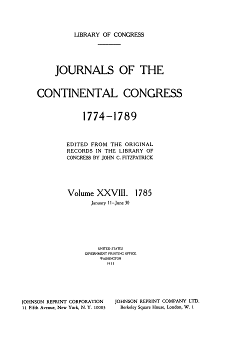 handle is hein.congrec/jcc0028 and id is 1 raw text is: LIBRARY OF CONGRESS

JOURNALS OF THE
CONTINENTAL CONGRESS
1774-1789
EDITED FROM THE ORIGINAL
RECORDS IN THE LIBRARY OF
CONGRESS BY JOHN C. FITZPATRICK

Volume XXVIII.

1785

January I-June 30
UNITED STATES
GOVERNMENT PRINTING OFFICE
WASHINGTON
1933

JOHNSON REPRINT CORPORATION
11 Fifth Avenue, New York, N.Y. 10003

JOHNSON REPRINT COMPANY LTD.
Berkeley Square House, London, W. I


