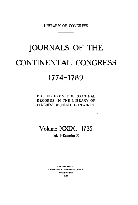 handle is hein.congrec/jcc0029 and id is 1 raw text is: LIBRARY OF CONGRESS

JOURNALS OF THE
CONTINENTAL CONGRESS
1774-1789
EDITED FROM THE ORIGINAL
RECORDS IN THE LIBRARY OF
CONGRESS BY JOHN C. FITZPATRICK

Volume XXIX.

1785

July 1-December 30
UNITED STATES
GOVERNMENT PRINTING OFFICE
WASHINGTON
1933


