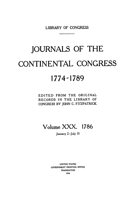 handle is hein.congrec/jcc0030 and id is 1 raw text is: LIBRARY OF CONGRESS

JOURNALS OF THE
CONTINENTAL CONGRESS
1774-1789
EDITED FROM THE ORIGINAL
RECORDS IN THE LIBRARY OF
CONGRESS BY JOHN C. FITZPATRICK

Volume XXX.

1786

January 2-July 31
UNITED STATES
GOVERNMENT PRINTING OFFICE
WASHINGTON
1934


