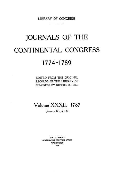handle is hein.congrec/jcc0032 and id is 1 raw text is: LIBRARY OF CONGRESS

JOURNALS OF THE
CONTINENTAL CONGRESS
1774-1789
EDITED FROM THE ORIGINAL
RECORDS IN THE LIBRARY OF
CONGRESS BY ROSCOE R. HILL

Volume XXXII.

1787

January 17-July 20
UNITED STATES
GOVERNMENT PRINTING OFFICE
WASHINGTON
1936


