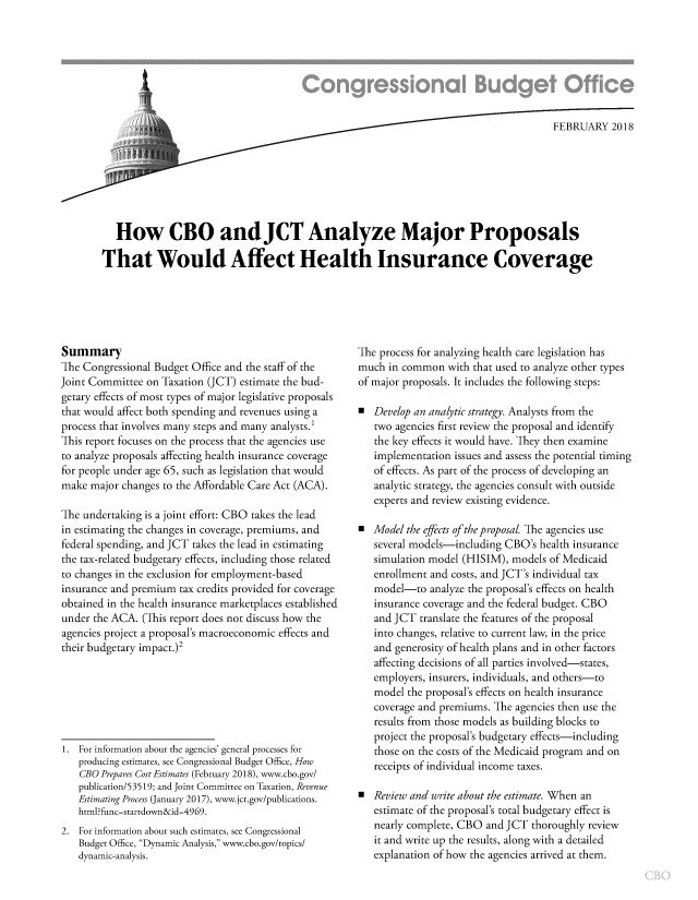 handle is hein.congrec/jctanzmp0001 and id is 1 raw text is: 








                              ,, FEBRUARY 2018







   How CBO andJCT Analyze Major Proposals

That Would Affect Health Insurance Coverage


Summary
The Congressional Budget Office and the staff of the
Joint Committee on Taxation (JCT) estimate the bud-
getary effects of most types of major legislative proposals
that would affect both spending and revenues using a
process that involves many steps and many analysts.
This report focuses on the process that the agencies use
to analyze proposals affecting health insurance coverage
for people under age 65, such as legislation that would
make  major changes to the Affordable Care Act (ACA).

The undertaking is a joint effort: CBO takes the lead
in estimating the changes in coverage, premiums, and
federal spending, and JCT takes the lead in estimating
the tax-related budgetary effects, including those related
to changes in the exclusion for employment-based
insurance and premium  tax credits provided for coverage
obtained in the health insurance marketplaces established
under the ACA.  (This report does not discuss how the
agencies project a proposal's macroeconomic effects and
their budgetary impact.)2







1. For information about the agencies' general processes for
   producing estimates, see Congressional Budget Office, How
   CBO  Prepares Cost Estimates (February 2018), www.cbo.gov/
   publication/53519; and Joint Committee on Taxation, Revenue
   Estimating Process (January 2017), www.jct.gov/publications.
   html?func-startdown&id=4969.
2. For information about such estimates, see Congressional
   Budget Office, Dynamic Analysis, www.cbo.gov/topics/
   dynamic-analysis.


The process for analyzing health care legislation has
much  in common  with that used to analyze other types
of major proposals. It includes the following steps:

  Develop an analytic strategy. Analysts from the
   two agencies first review the proposal and identify
   the key effects it would have. They then examine
   implementation issues and assess the potential timing
   of effects. As part of the process of developing an
   analytic strategy, the agencies consult with outside
   experts and review existing evidence.

  Model the effects of the proposal. The agencies use
   several models-including CBO's  health insurance
   simulation model (HISIM), models  of Medicaid
   enrollment and costs, and JCT's individual tax
   model-to   analyze the proposal's effects on health
   insurance coverage and the federal budget. CBO
   and JCT  translate the features of the proposal
   into changes, relative to current law, in the price
   and generosity of health plans and in other factors
   affecting decisions of all parties involved-states,
   employers, insurers, individuals, and others-to
   model the proposal's effects on health insurance
   coverage and premiums. The agencies then use the
   results from those models as building blocks to
   project the proposal's budgetary effects-including
   those on the costs of the Medicaid program and on
   receipts of individual income taxes.

  Review and write about the estimate. When an
   estimate of the proposal's total budgetary effect is
   nearly complete, CBO and JCT  thoroughly review
   it and write up the results, along with a detailed
   explanation of how the agencies arrived at them.


