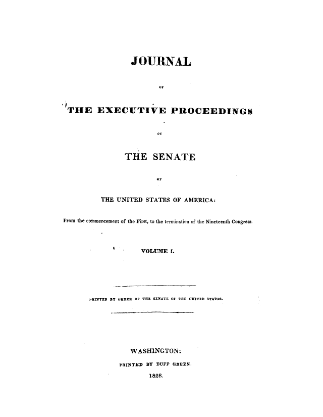 handle is hein.congrec/jexpsenusa0001 and id is 1 raw text is: 









                 JOURNAL



                        oR

6'TUHE EXECUTIVE PROCEEDINGSi




                        Or


      THE SENATE


              OF


THE UNITED STATES OF AMERICA:


From the commencement of the First, to the termination of the Nineteenth Congress,




                   VOLUME 1.


PRINTED  y ORDER OF THE SENATE OF THE UNITED STATZS,








          WASHiNGTON-

       PRJITED BY DUFF GREENo
               I 82S.



