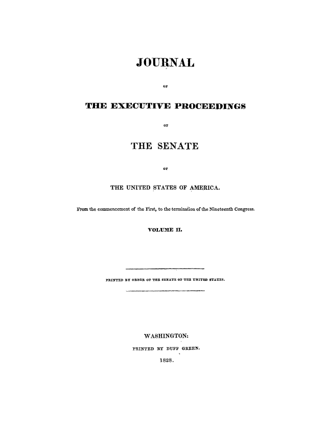 handle is hein.congrec/jexpsenusa0002 and id is 1 raw text is: 









                JOURNAL



                        OF



  THE EXECUTIVE PROCEEDINGS


                        or



               THE SENATE


                        OF


         THE UNITED STATES OF AMERICA.



From the commencement of the First, to the termination of the Nineteenth Congress.


                    VOLUJME II.








        PtINTED BY ORDER OF THE SENATE OF THE UNITED STATES.


   WASHINGTON:

PRINTED BY DUFF GREEN.

        1828.


