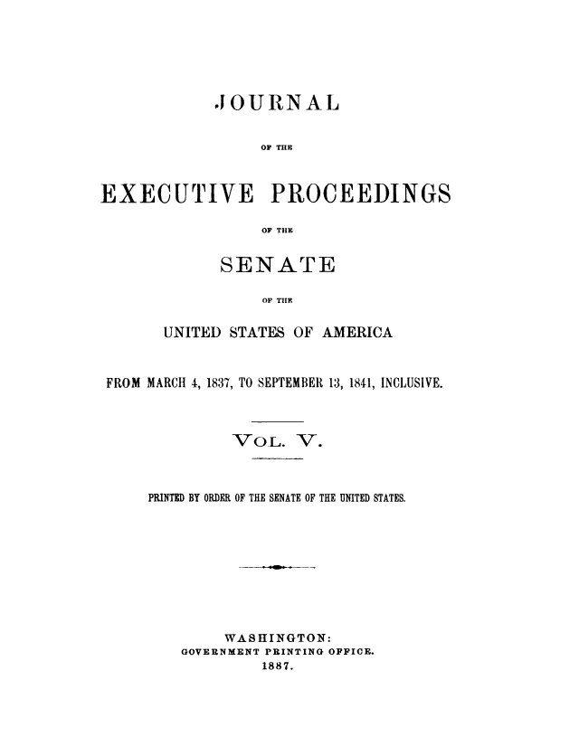 handle is hein.congrec/jexpsenusa0005 and id is 1 raw text is: 






            JOURNAL


                  OF THE



EXECUTIVE PROCEEDINGS

                  OF THE


      SENATE

           OF TIlE

UNITED STATES OF AMERICA


FROM MARCH 4, 1837, TO SEPTEMBER 13, 1841, INCLUSIVE.


VOL.


V.


PRINTED BY ORDER OF THE SENATE OF THE UNITED STATES.









        WASHINGTON:
    GOVERNMENT PRINTING OFFICE.
            1887.


