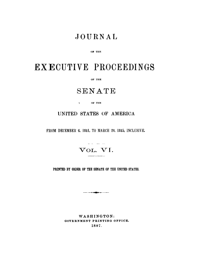 handle is hein.congrec/jexpsenusa0006 and id is 1 raw text is: 






              JOURNAL


                   OF TIE



EXECUTIVE PROCEEDINGS

                   OF THTE


      SENATE

      %t   OF TIE

UNITED STATES OF AMERICA


FROM DECEMBER G. 1841. TO MARCH 211, 11145. INCLUSIVE.


VOL.


V f.


PRINTED BY ORDER OF THE SENATE OF THE UNITED STATES.









         WASHINGTON:
    GOVERNMENT PRINTING OFFICE.
             1887.


