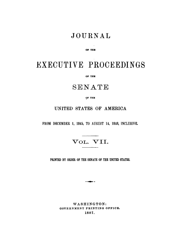 handle is hein.congrec/jexpsenusa0007 and id is 1 raw text is: 







            JOURNAL


                 OF THE



EXECUTIVE PROCEEDINGS

                 OF THI


      SENATE

           OF THE


UNITED STATES OF AMERICA


FROM DECEMBER 11845, TO AUGUST 14, 1848, INCLUSIVE.


-VOIL.


VII.


PRINTED BY ORDER OF THE SENATE OF THE UNITED STATES.










        WASHINGTON:
   GOVERNMENT PRINTING OFFICE.
            1887.


