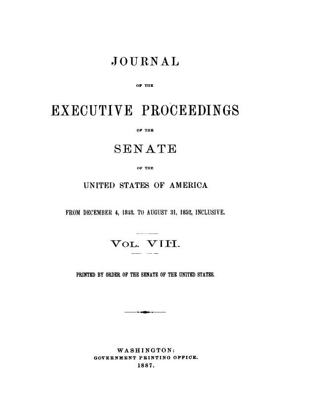 handle is hein.congrec/jexpsenusa0008 and id is 1 raw text is: 






            JOURNAL


                 OF TIHE



EXECUTIVE PROCEEDINGS

                  OF THE


SENATE

     OF TIHE


UNITED


STATES OF AMERICA


FROM DECEMBER 4, 1848, TO AUGUST 31, 1852, INCLUSIVE.


-,VOL,.


-VII-.-


PRINTED BY ORDER OF THE SENATE OF THE UNITED STATES.









        WASHINGTON:
    GOVERNMENT PRINTING OFFICE.
             1887.


