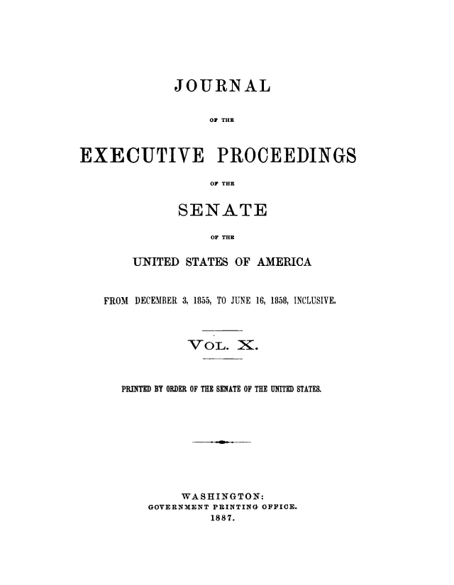 handle is hein.congrec/jexpsenusa0010 and id is 1 raw text is: 







             JOURNAL


                  OF THE



EXECUTIVE PROCEEDINGS

                  OF THE


      SENATE

           OF THE


UNITED STATES OF AMERICA


FROM DECEMBER 3, 1855, TO JUNE 16, 1858, INCLUSIVE.



            VOL. X.



  PRMINTD BY ORDER OF THE SENATE OF THE UNITED STATES.










           WASHINGTON:
      GOVERNMENT PRINTING OFFICE.
               1887.



