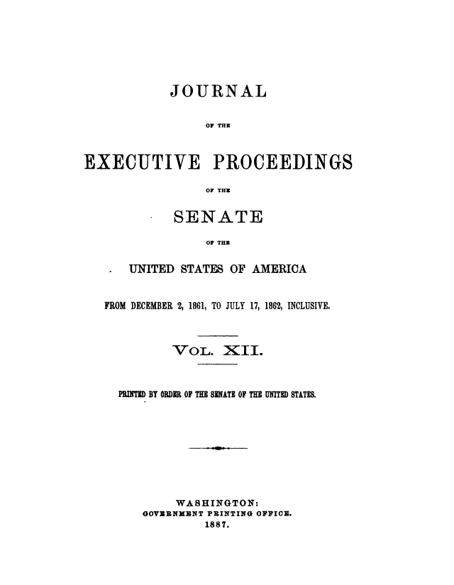 handle is hein.congrec/jexpsenusa0012 and id is 1 raw text is: 







            JOURNAL


                 OF TH



EXECUTIVE PROCEEDINGS

                 OF THE


      SENATE

           OF TIM

UNITED STATES OF AMERICA


FROM DECEMBER 2, 1861, TO JULY 17, 1862, INCLUSIVE.


VOLj.


XII.


PRINTED BY ORDER OF THE SENATE OF THE UNITED STATES.









        WASHINGTON:
   GOVRBNMENT PRINTING OFFICE.
            1887.


