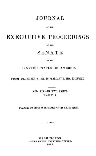 handle is hein.congrec/jexpsenusa0014 and id is 1 raw text is: 




              JOURNAL


                   OF THE



EXECUTIVE PROCEEDINGS

                   OF THE


       SENATE

            OF THE


UNITED STATES OF AMERICA


FROM DECEMBER 5, 1864, TO FEBRUARY 6, 1866, INCLUSIVE.



          VOL. XIV-IN TWO PARTS.
                PART I.


PRINTED BY ORDER OF THE SENATE OF THE UNITED STATES.










          WASHINGTON:
     GOVERNMENT PRINTING OFFICE.
              1887.


