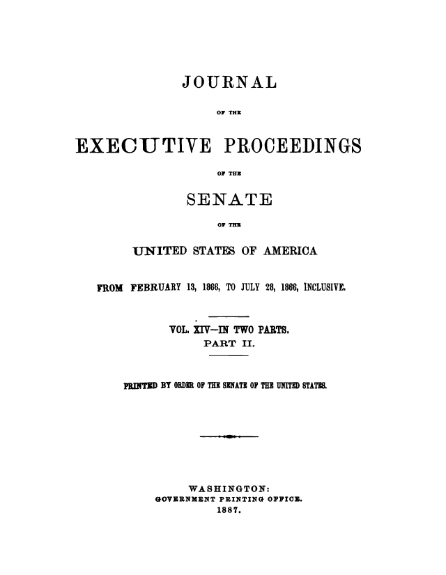 handle is hein.congrec/jexpsenusa0015 and id is 1 raw text is: 






               JOURNAL

                    OF THU


EXECUTIVE PROCEEDINGS

                    OF THU


        SENATE

            OF THU

UNITED STATES OF AMERICA


FROM FEBRUARY 13, 1866, TO JULY 28, 1866, INCLUSIVE,



          VOL. XI V-IN TWO PARTS.
               PART II.



    PnInT BY ORDER OF THE SENATE OF THE U=ITED STATM.








             WASHINGTON:
        GOVERNMENT PRINTING OFFICE.
                 1887.


