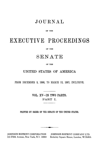 handle is hein.congrec/jexpsenusa0016 and id is 1 raw text is: 






              JOURNAL


                    OF THE



EXECUTIVE PROCEEDINGS

                    OF THE


        SENATE

             OF THE


UNITED STATES OF AMERICA


FROM DECEMBER 3, 1866, TO MARCH 12, 1867, INCLUSIVE.



          VOL. XV-IN TWO PARTS.
                PART I.



   PRINTED BY ORDER OF THE SENATE OF THE UNITED STATES.


JOHNSON REPRINT CORPORATION
111 Fifth Avenue, New York, N.Y. 10003


JOHNSON REPRINT COMPANY LTD.
Berkeley Square House, London, W1X6BA


