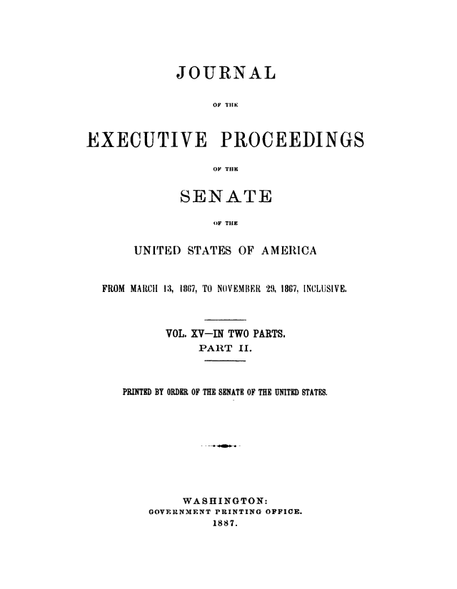 handle is hein.congrec/jexpsenusa0017 and id is 1 raw text is: 






             JOURNAL


                  OF TlE



EXECUTIVE PROCEEDINGS

                  OF TIHE


SENATE

     oF THE


UNITED STATES OF


AMERICA


FROM MARCH 13, 1807, TO NOVEMBER 29, 18G7, INCLUSIVE.



         VOL. XV-IN TWO PARTS.
              PART II.


PRINTED BY ORDER OF


THE SENATE OF THE UNITED STATES.


     WASHINGTON:
GOVERNMENT PRINTING OFFICE.
         1887.


-4411mbo-



