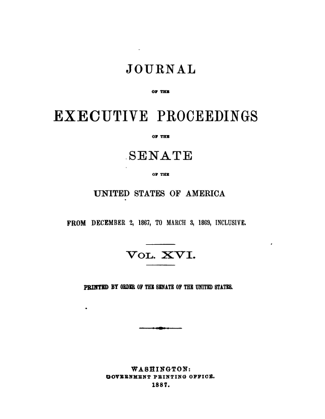 handle is hein.congrec/jexpsenusa0018 and id is 1 raw text is: 






             JOURNAL




EXECUTIVE PROCEEDINGS

                 01 T


      .SENATE

          Or TAM

UNITED STATES OF AMERICA


FROM DECEMBER 2, 1867, TO MARCH 3, 1869, INCLUSIVE.



          VOL. XVI.



   PRI'ED BY ORDER OF THE SENATE OF THE UNlITf STATES









           WA8lINGTONl:
       GOVERNMENT PRINTING OFFIg.
               1887.


