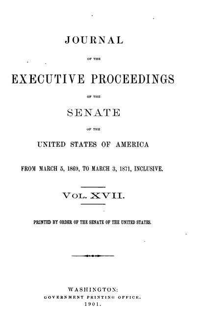handle is hein.congrec/jexpsenusa0019 and id is 1 raw text is: 





            JOURNAL


                 OF THE



EXECUTIVE PROCEEDINGS

                 OF TIlE


       SENATE

           OF THE


UNITED STATES OF AMERICA


FROM MARCH 5, 1869, TO MARCH 3, 1871, INCLUSIVE.



         VOL. XVII.



   PRINTED BY ORDER OF THE SENATE OF THE UNITED STATES.










           WASIlINGTO N:
     GOVERNMENT PRINTING OFFICE.
              1901.


