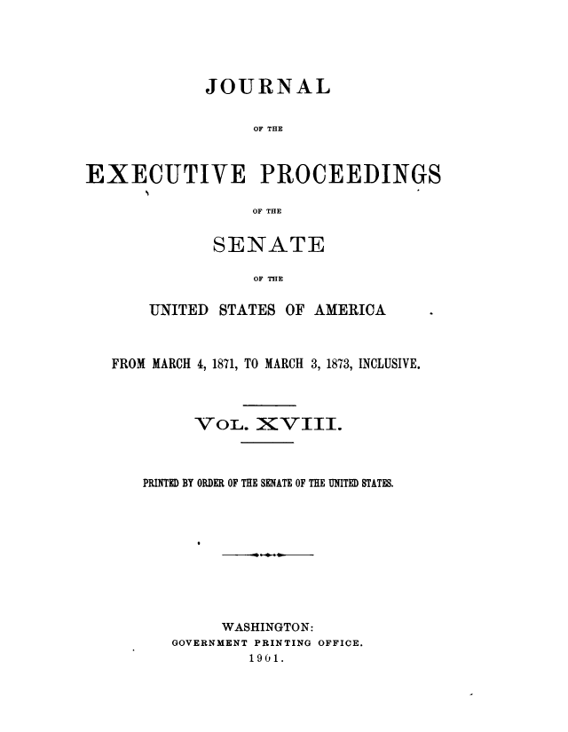 handle is hein.congrec/jexpsenusa0020 and id is 1 raw text is: 





             JOURNAL


                  OF THE



EXECUTIVE PROCEEDINGS

                  OF THE


       SENATE

           OF THE

UNITED STATES OF AMERICA


FROM MARCH 4, 1871, TO MARCH 3, 1873, INCLUSIVE.




         VOL. XVIII.



   PRINTED BY ORDER OF THE SENATE OF THE UNITED STATES.










            WASHINGTON:
      GOVERNMENT PRINTING OFFICE.
               1901.



