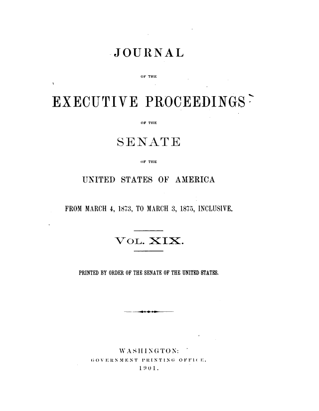 handle is hein.congrec/jexpsenusa0021 and id is 1 raw text is: 





           .JOURNAL


                 OF THE



EXECUTIVE PROCEEDINGS

                 OF THE


SENATE

    OF THE


UNITED STATES


OF AMERICA


FROM MARCH 4, 1873, TO MARCH 3, 18-15, INCLUSIVE.



         VOL. XIX.



   PRINTED BY ORDER OF THE SENATE OF THE UNITED STATES.









          W AS II I N (TON:
     (OVI RNMENT 'RINTIN  OFFI( IE.
              19 0 1.


