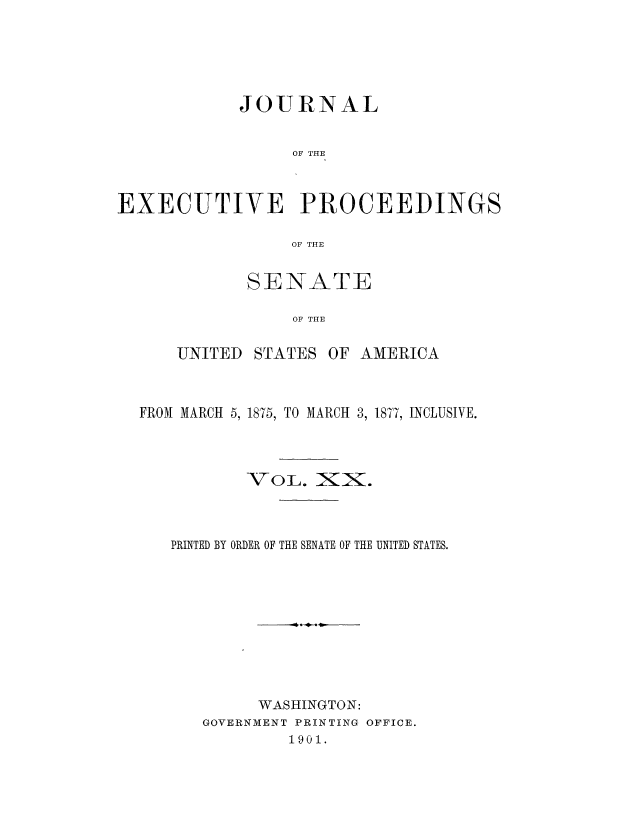 handle is hein.congrec/jexpsenusa0022 and id is 1 raw text is: 




            JOURNAL

                 OF THE


EXECUTIVE PROCEEDINGS

                 OF THE


SENATE

    OF THE


UNITED


STATES


OF AMERICA


FROM MARCH 5, 1875, TO MARCH 3, 1877, INCLUSIVE.



           VOL. XiX.



   PRINTED BY ORDER OF THE SENATE OF THE UNITED STATES.









            WASHINGTON:
      GOVERNMENT PRINTING OFFICE.
               1901.


