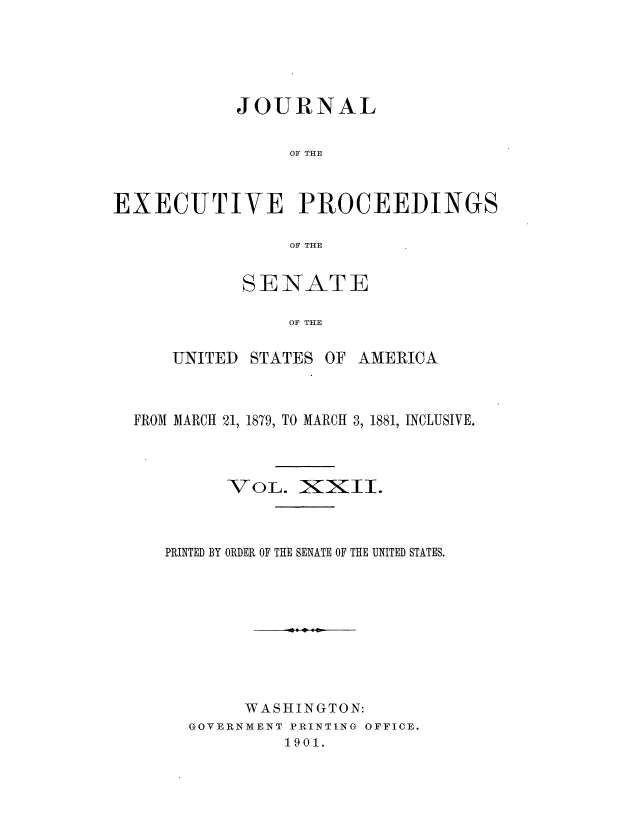 handle is hein.congrec/jexpsenusa0024 and id is 1 raw text is: 






            JOURNAL


                 OF THE



EXECUTIVE PROCEEDINGS

                 OF THE


       SENATE

           OF THE

UNITED STATES OF AMERICA


FROM MARCH 21, 1879, TO MARCH 3, 1881, INCLUSIVE.



         VOL. INXII.




   PRINTED BY ORDER OF THE SENATE OF THE UNITED STATES.










           WASHINGTON:
     GOVERNMENT PRINTING OFFICE.
              1901.


