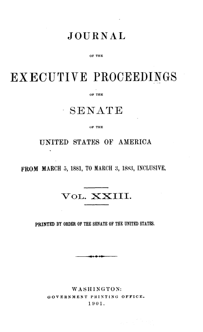 handle is hein.congrec/jexpsenusa0025 and id is 1 raw text is: 




             JOURNAL


                  OF THE



EXECUTIVE PROCEEDINGS

                  OF THE


       SENATE

           OF THE


UNITED STATES OF AMERICA


FROM MARCH 5, 1881, TO MARCH :3, 188:3, INCLUSIVE.



         VOL. XXIII.




   PRINTED BY ORDER OF THE SENATE OF THE UNITED STATES.










           WASHINGTON:
      GOVERNMENT PIRINTING OFFICE.
               1901.


