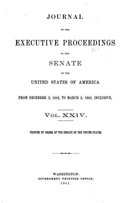 handle is hein.congrec/jexpsenusa0026 and id is 1 raw text is: 



            JOURNAL


                 OF THE



EXECUTIVE PROCEEDINGS

                 OF THE


       SENATE

           OF TIIE

UNITED STATES OF AMERICA


FROM DECEMBER 3, 1883, TO MARCH 3, 1885, INCLUSIVE.




          VOL. XX LV.



    PRINTED BY ORDER OF THE SENATE OF THE UNITED STATES.










             WASHINGTON:
        GOVERNMENT PRINTING OFFICE.
                1901.


