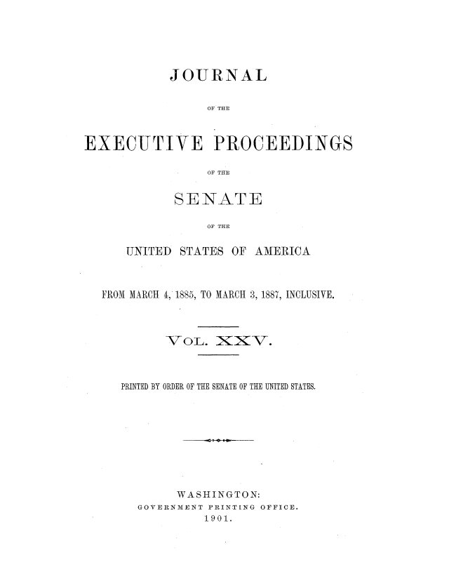 handle is hein.congrec/jexpsenusa0027 and id is 1 raw text is: 






            JOURNAL


                 OF THE



EXECUTIVE PROCEEDINGS

                 OF THE


       SENATE

           OF THE


UNITED STATES OF AMERICA


FROM MARCH '1, 1885, TO MARCH 3, 1887, INCLUSIVE.




         VOL. _IXV.



   PRINTED BY ORDER OF THE SENATE OF THE UNITED STATES.










          WASHINGTON:
     GOVERNMENT PRINTING OFFICE.
              1901.


