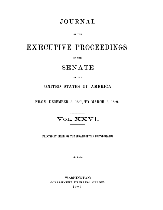 handle is hein.congrec/jexpsenusa0028 and id is 1 raw text is: 




            JOURNAL


                 OF THE



EXECUTIVE PROCEEDINGS

                 OF THE


       SENATE

           OF THE


UNITED STATES OF AMERICA


FROM DECEMBER 5, 1887, TO MARCII 3, 1889.




        VOL. XXVI.



   PRINTED BY ORDER OF THE SENATE OF THE UNITED STATES.










           WASHINGTON:
      GOVERNMENT PRINTING OFFICE.
              1 49I  1.


