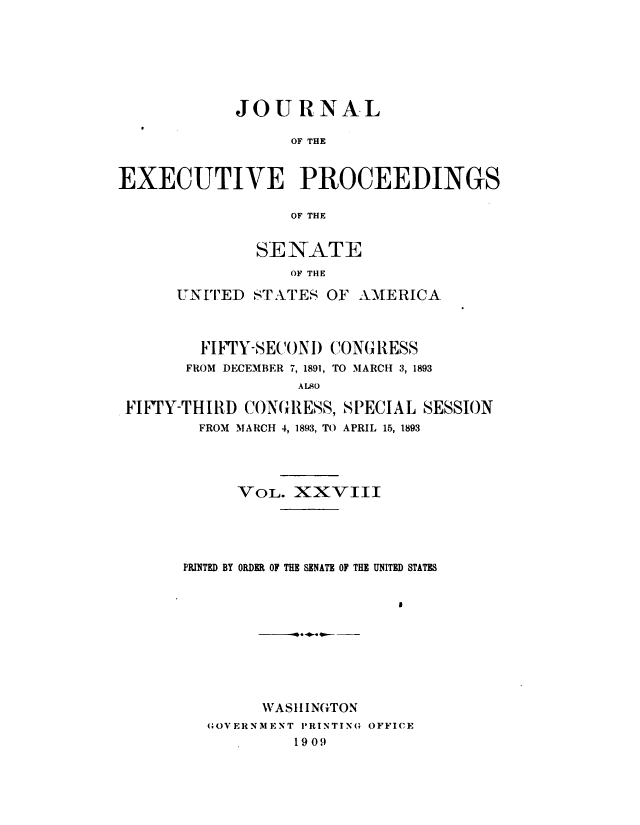 handle is hein.congrec/jexpsenusa0030 and id is 1 raw text is: 







            JOURNAL

                 OF THE


EXECUTIVE PROCEEDINGS

                 OF THE


        SE NATE
           OF THE

UNrIED S.ATES OF AMERICA


        FIFTY-SECONI) CONG RESS
      FROM DECEMBER 7, 1891, TO MARCH 3, 1893
                 ALSO

FIFTY-THIRD CONGRESS, SPECIAL SESSION
       FROI MARCH 4, 1893, TO APRIL 15, 1893




           VOL. XXVIII





      PRINTED BY ORDER OF THE SENATE OF THE UNITED STATES










              WASH1INGTON
        (;OVERNMENT PRINTINO OFFICE
                 1909


