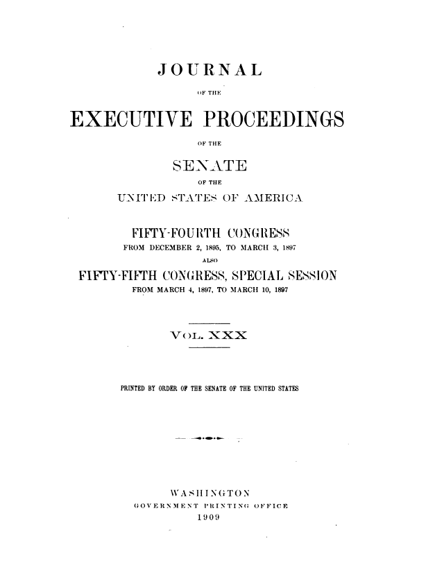 handle is hein.congrec/jexpsenusa0033 and id is 1 raw text is: 






             JOURNAL

                  ()F THIE


EXECUTIVE PROCEEDINGS

                  OF THE


        SENATE
            OF THE

U-NIT ID STAT'ES (F AMERICA


        FIFTY-FOURTH  CONG TES'S
      FROM DECEMBER 2, 1895, TO MARCH 3, 1897
                  A L O

FIFTY-FIFTH CONGRESS, SPECIAL SESSION
        FROM MARCH 4, 1897, TO MARCH1 10, 1897


       VoL. XXX





PRINTED BY ORDER OF THE SENATE OF THE UNITED STATES











       WA S II I NGTO N
  GOVERNMENT ORINTINO OFFICE
           1909



