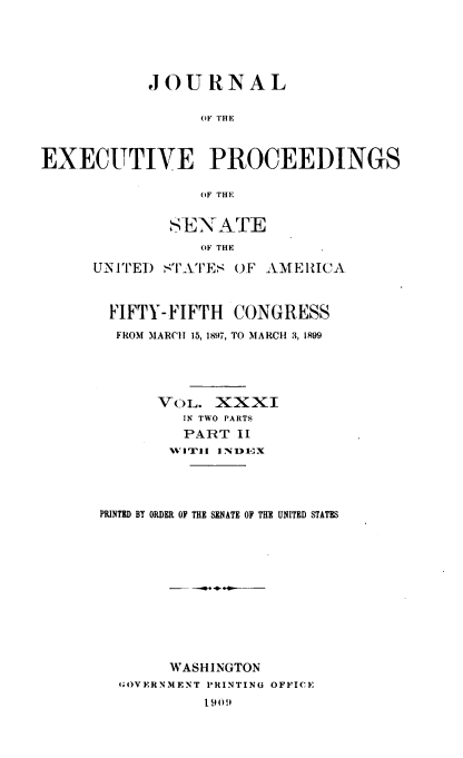 handle is hein.congrec/jexpsenusa0035 and id is 1 raw text is: 






           JOURNAL


                 OF TH E



EXECUTIVE PROCEEDINGS

                 OF THE


        SEN ATE

           OF THE

UN I TEl) STArTES OF AMERICA



  FIFTY-FIFTH CONGRESS

  FROM MARC!! 15, 1897, TO MARCH 3, 199





       VOL. XXXI
          IN TWO PARTS
          PART I
          V IT! l l YI 1lX





 PRINTED BY ORDER OF THE SENATE OF THE UNITED STATES













        WASHINGTON
   GOVERNMENT PRINTING OFFICE
            1909#


