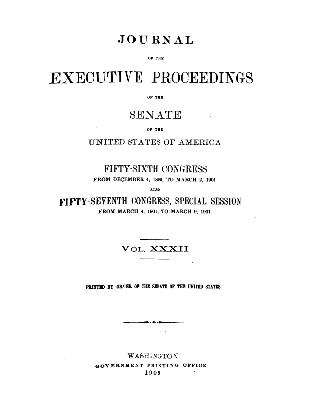 handle is hein.congrec/jexpsenusa0036 and id is 1 raw text is: 




              JOURNAL

                   OF THE


EXECUTIVE PROCEEDINGS

                   OF TEZ


        SENATE
           OF THE

UNITED STATES OF AMERICA


         FIFTY-SIXTH CONGRESS
       FROM DECEMBER 4, 1899, TO MARCH 2, 1901
                  ALSO

FIFTY-SEVENTH CONGRESS, SPECIAL SESSION
        FROM MARCH 4, 1901, TO MARCH 9, 1901


       VOL. XXXII




RUITED BY ORDER OF THE SENATE OF THE UNIE STATE









        WASHiN{';TON
  GOVERNMENT PRINTING OFFICE
            1909


