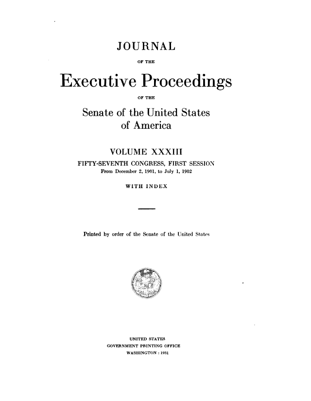 handle is hein.congrec/jexpsenusa0037 and id is 1 raw text is: 






              JOURNAL

                   OF THE



Executive Proceedings

                   OF THE


Senate of the United States

           of America



        VOLUME XXXIII

FIFTY-SEVENTH CONGRESS, FIRST SESSION
      From December 2, 1901, to July 1, 1902

            WITH INDEX







 Printed by order of the Senate of the United Slates


      UNITED STATES
GOVERNMENT PRINTING OFFICE
     WASHINGTON: 1931


